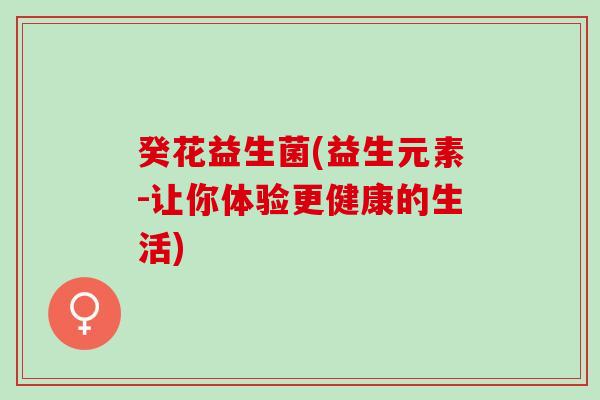 癸花益生菌(益生元素-让你体验更健康的生活)