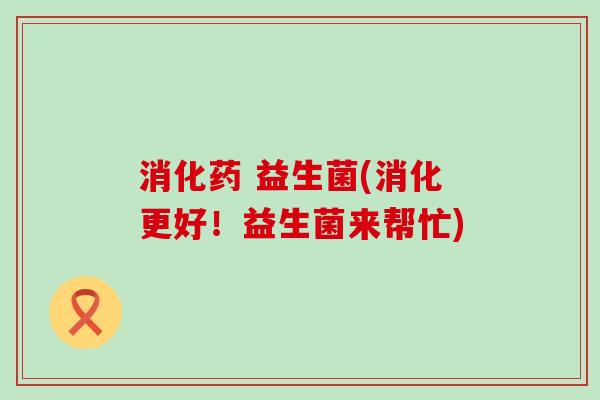 消化药 益生菌(消化更好！益生菌来帮忙)