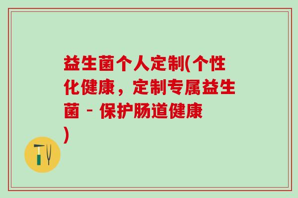 益生菌个人定制(个性化健康，定制专属益生菌 - 保护肠道健康)
