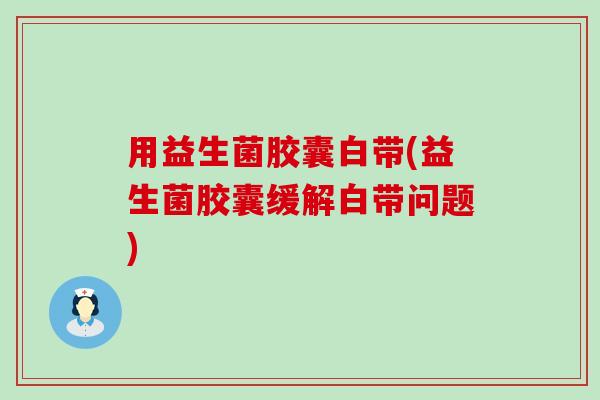 用益生菌胶囊白带(益生菌胶囊缓解白带问题)