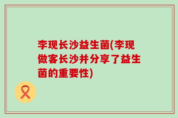 李现长沙益生菌(李现做客长沙并分享了益生菌的重要性)