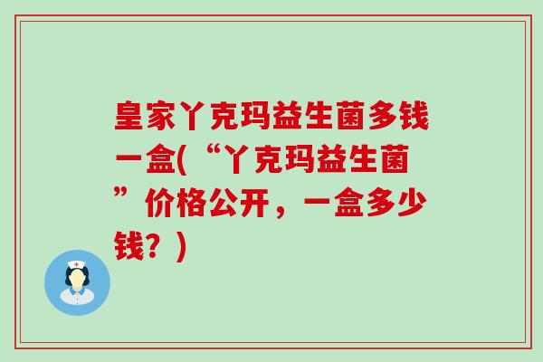 皇家丫克玛益生菌多钱一盒(“丫克玛益生菌”价格公开，一盒多少钱？)