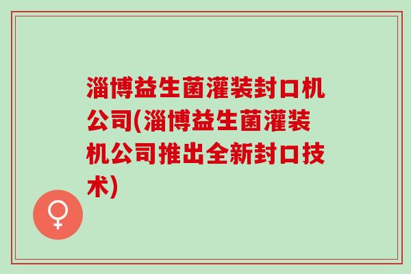 淄博益生菌灌装封口机公司(淄博益生菌灌装机公司推出全新封口技术)