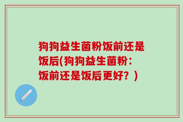 狗狗益生菌粉饭前还是饭后(狗狗益生菌粉：饭前还是饭后更好？)