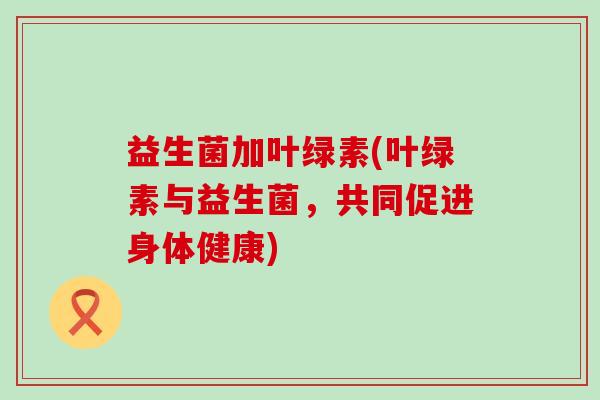 益生菌加叶绿素(叶绿素与益生菌，共同促进身体健康)
