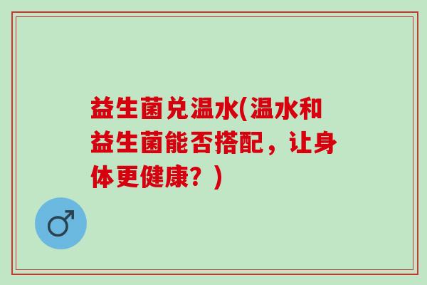 益生菌兑温水(温水和益生菌能否搭配，让身体更健康？)