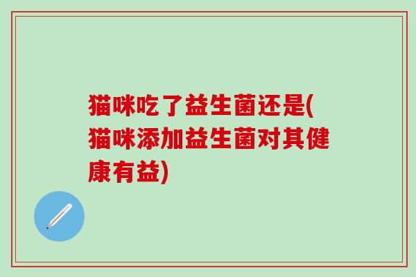 猫咪吃了益生菌还是(猫咪添加益生菌对其健康有益)