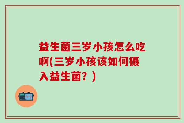 益生菌三岁小孩怎么吃啊(三岁小孩该如何摄入益生菌？)