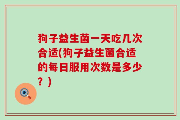 狗子益生菌一天吃几次合适(狗子益生菌合适的每日服用次数是多少？)