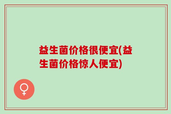 益生菌价格很便宜(益生菌价格惊人便宜) 益生菌价格很便宜(益生菌价格惊人便宜)
