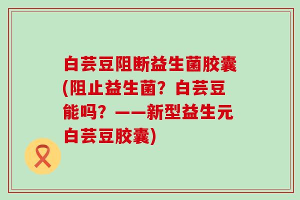 白芸豆阻断益生菌胶囊(阻止益生菌？白芸豆能吗？——新型益生元白芸豆胶囊)