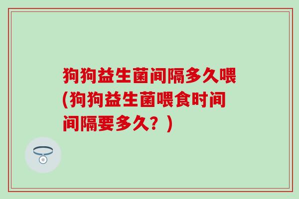 狗狗益生菌间隔多久喂(狗狗益生菌喂食时间间隔要多久？)