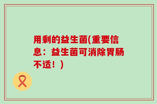 用剩的益生菌(重要信息:益生菌可消除不适!) 用剩的益生菌(重要信息:益生菌可消除不适!)
