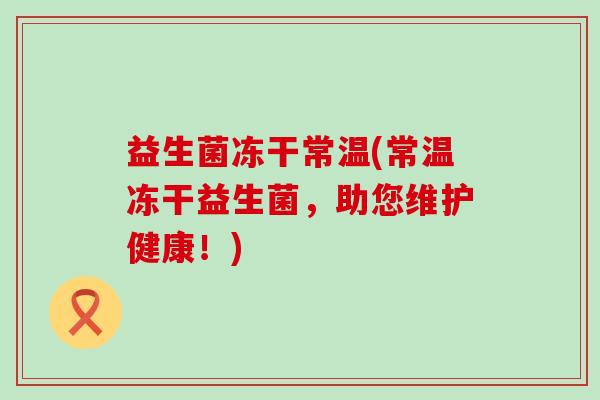 益生菌冻干常温(常温冻干益生菌,助您维护健康!) 益生菌冻干常温(常温冻干益生菌,助您维护健康!)