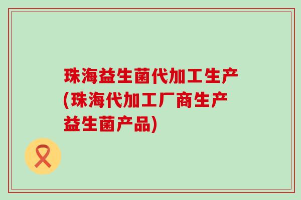 珠海益生菌代加工生产(珠海代加工厂商生产益生菌产品)