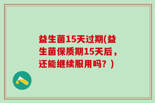 益生菌15天过期(益生菌保质期15天后，还能继续服用吗？)