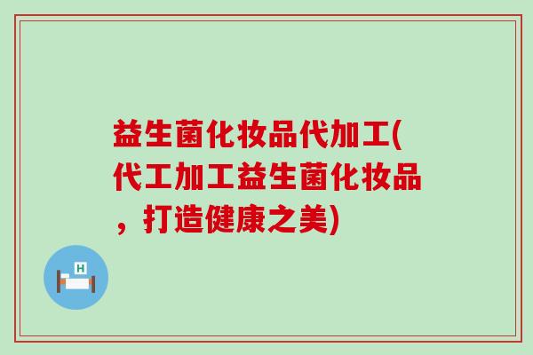 益生菌化妆品代加工(代工加工益生菌化妆品，打造健康之美)