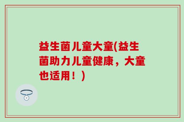 益生菌儿童大童(益生菌助力儿童健康，大童也适用！)