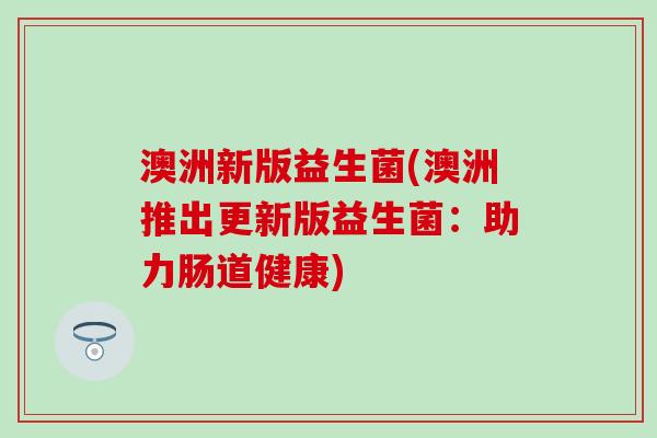 澳洲新版益生菌(澳洲推出更新版益生菌:助力肠道健康) 澳洲新版益生菌(澳洲推出更新版益生菌:助力肠道健康)