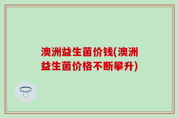 澳洲益生菌价钱(澳洲益生菌价格不断攀升)