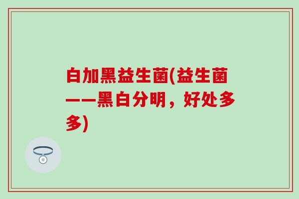 白加黑益生菌(益生菌——黑白分明，好处多多)