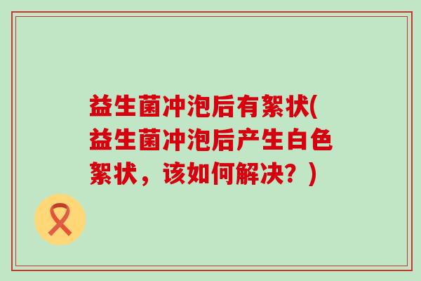 益生菌冲泡后有絮状(益生菌冲泡后产生白色絮状，该如何解决？)