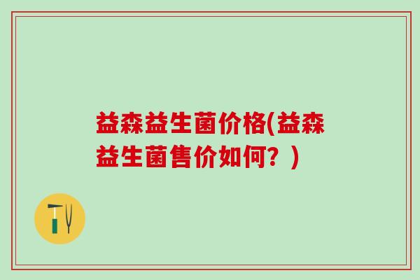 益森益生菌价格(益森益生菌售价如何？)