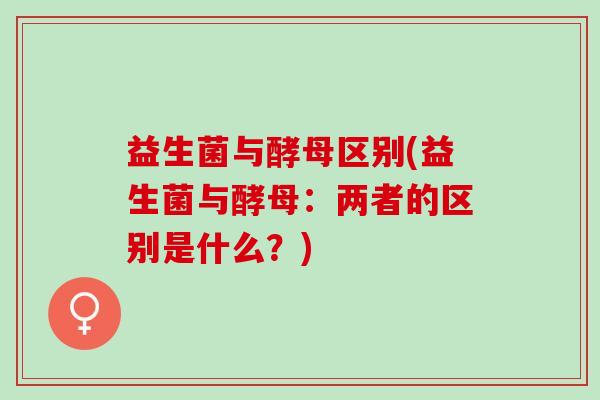 益生菌与酵母区别(益生菌与酵母：两者的区别是什么？)
