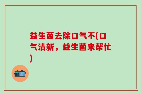 益生菌去除口气不(口气清新，益生菌来帮忙)