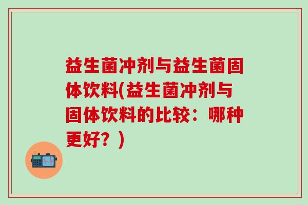 益生菌冲剂与益生菌固体饮料(益生菌冲剂与固体饮料的比较：哪种更好？)