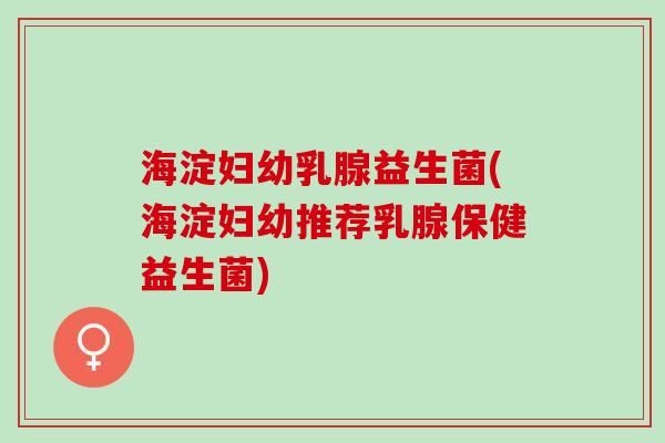 海淀妇幼乳腺益生菌(海淀妇幼推荐乳腺保健益生菌)