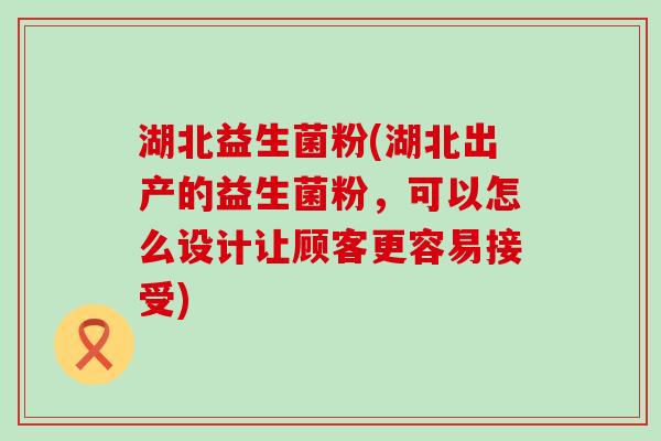 湖北益生菌粉(湖北出产的益生菌粉，可以怎么设计让顾客更容易接受)