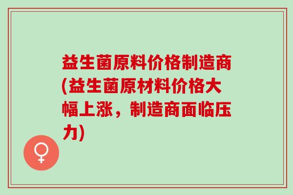 益生菌原料价格制造商(益生菌原材料价格大幅上涨，制造商面临压力)