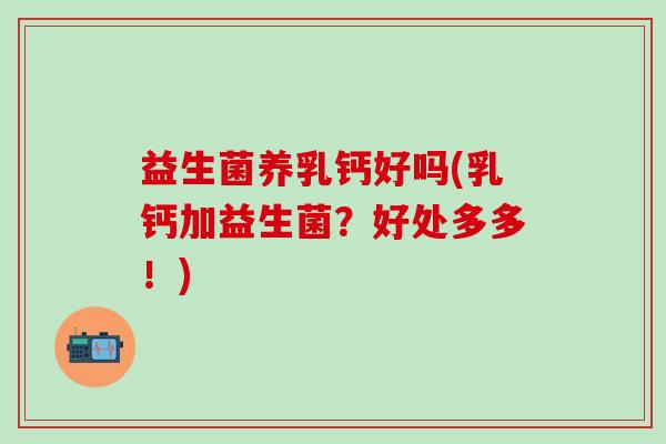 益生菌养乳钙好吗(乳钙加益生菌？好处多多！)