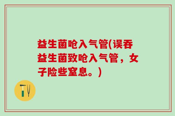 益生菌呛入气管(误吞益生菌致呛入气管，女子险些窒息。)