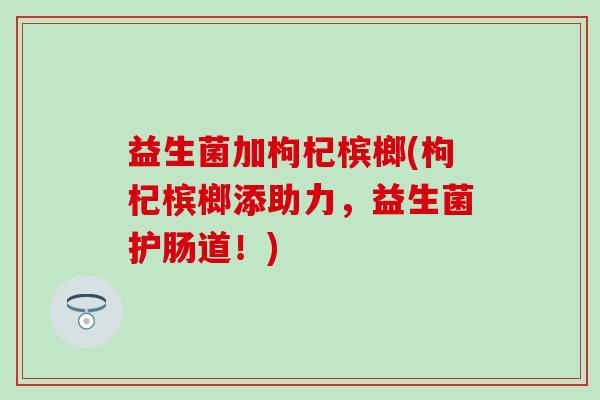 益生菌加枸杞槟榔(枸杞槟榔添助力，益生菌护肠道！)