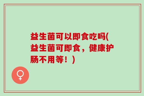 益生菌可以即食吃吗(益生菌可即食，健康护肠不用等！)
