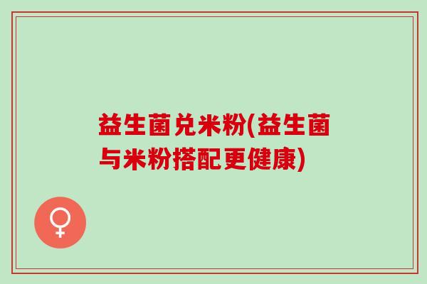 益生菌兑米粉(益生菌与米粉搭配更健康)