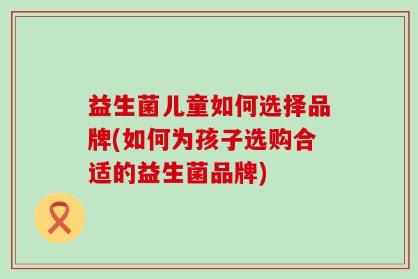 益生菌儿童如何选择品牌(如何为孩子选购合适的益生菌品牌) 益生菌儿童如何选择品牌(如何为孩子选购合适的益生菌品牌)
