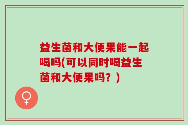 益生菌和大便果能一起喝吗(可以同时喝益生菌和大便果吗？)