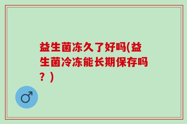 益生菌冻久了好吗(益生菌冷冻能长期保存吗？)