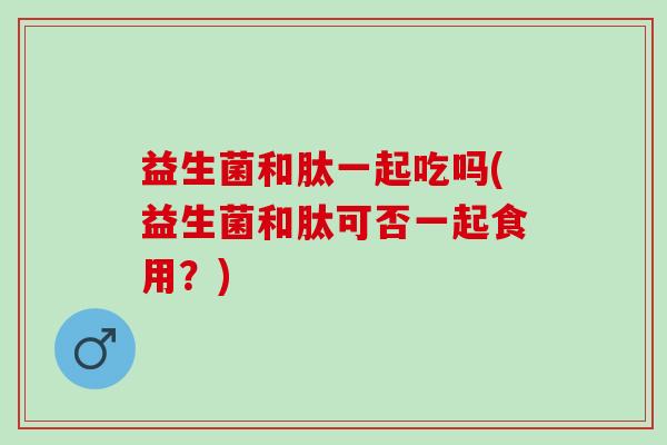 益生菌和肽一起吃吗(益生菌和肽可否一起食用？)