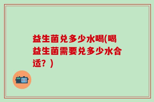 益生菌兑多少水喝(喝益生菌需要兑多少水合适？)