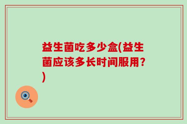 益生菌吃多少盒(益生菌应该多长时间服用？)