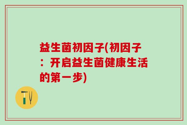 益生菌初因子(初因子：开启益生菌健康生活的第一步)