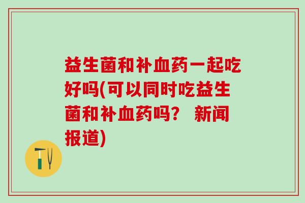 益生菌和补药一起吃好吗(可以同时吃益生菌和补药吗？ 新闻报道)