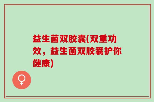 益生菌双胶囊(双重功效，益生菌双胶囊护你健康)