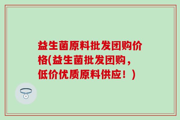 益生菌原料批发团购价格(益生菌批发团购,低价优质原料供应!) 益生菌原料批发团购价格(益生菌批发团购,低价优质原料供应!)