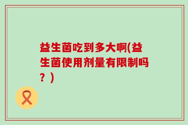 益生菌吃到多大啊(益生菌使用剂量有限制吗?) 益生菌吃到多大啊(益生菌使用剂量有限制吗?)