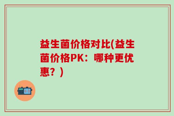 益生菌价格对比(益生菌价格PK：哪种更优惠？)